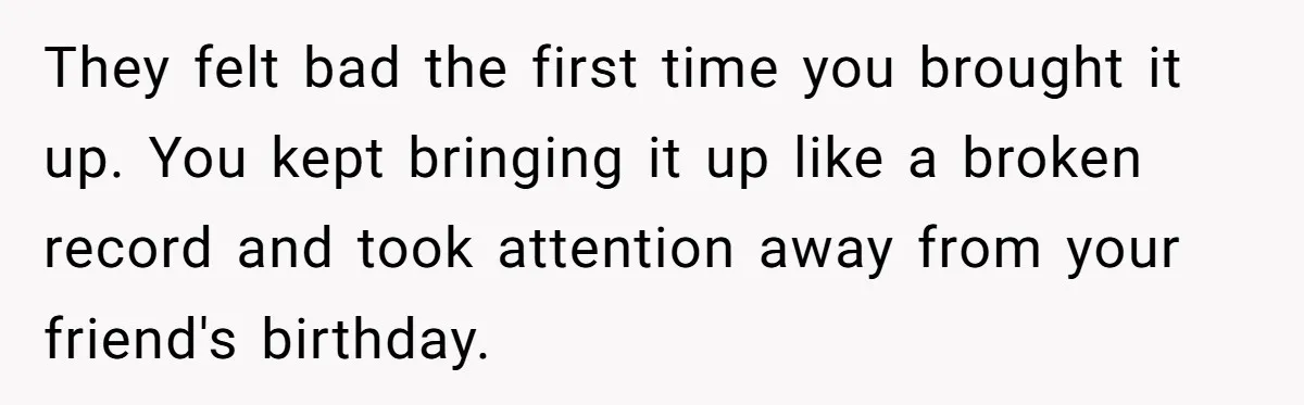 They felt bad the first time you brought it up. You kept bringing it up like a broken record and took attention away from your friend's birthday.