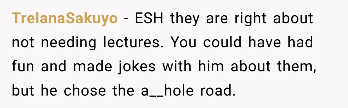 Friends Doubt Her Mystery Boyfriend Exists Until He Shows Up And Delivers A Lesson Nobody Asks For TrelanaSakuyo − ESH they are right about not needing lectures. You could have had fun and made jokes with him about them, but he chose the a__hole road.