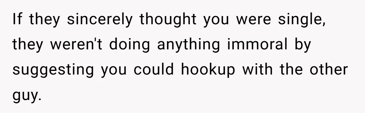 Friends Doubt Her Mystery Boyfriend Exists Until He Shows Up And Delivers A Lesson Nobody Asks For If they sincerely thought you were single, they weren't doing anything immoral by suggesting you could hookup with the other guy.