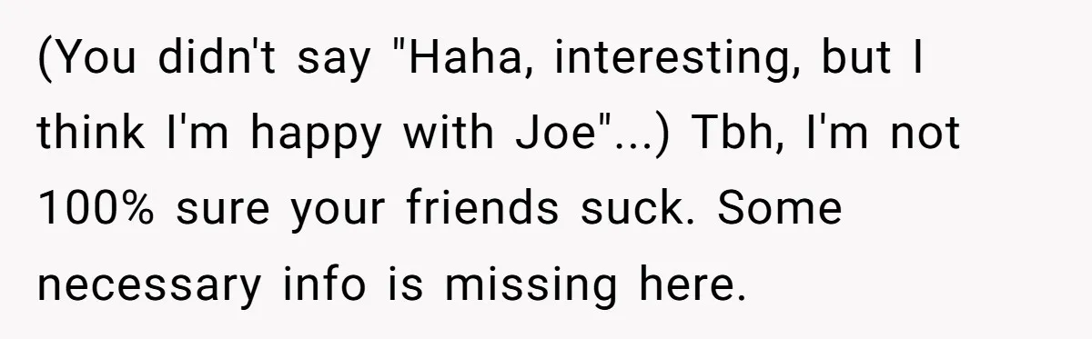 Friends Doubt Her Mystery Boyfriend Exists Until He Shows Up And Delivers A Lesson Nobody Asks For (You didn't say "Haha, interesting, but I think I'm happy with Joe"...) Tbh, I'm not 100% sure your friends suck. Some necessary info is missing here.