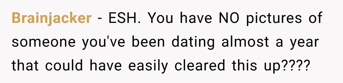 Friends Doubt Her Mystery Boyfriend Exists Until He Shows Up And Delivers A Lesson Nobody Asks For Brainjacker − ESH. You have NO pictures of someone you've been dating almost a year that could have easily cleared this up????