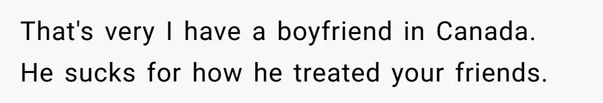 Friends Doubt Her Mystery Boyfriend Exists Until He Shows Up And Delivers A Lesson Nobody Asks For That's very I have a boyfriend in Canada. He sucks for how he treated your friends.