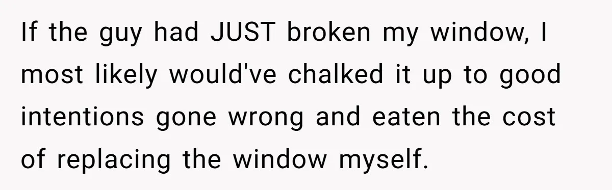 If the guy had JUST broken my window, I most likely would've chalked it up to good intentions gone wrong and eaten the cost of replacing the window myself.
