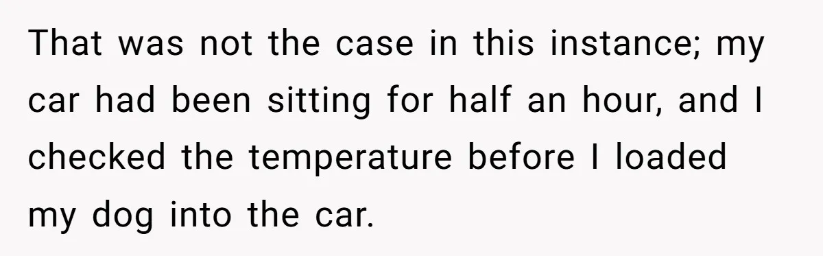 That was not the case in this instance; my car had been sitting for half an hour, and I checked the temperature before I loaded my dog into the car.