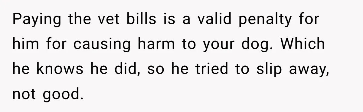Paying the vet bills is a valid penalty for him for causing harm to your dog. Which he knows he did, so he tried to slip away, not good.