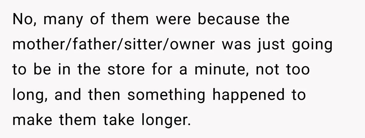 No, many of them were because the mother/father/sitter/owner was just going to be in the store for a minute, not too long, and then something happened to make them take...