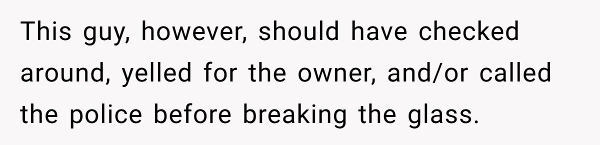 This guy, however, should have checked around, yelled for the owner, and/or called the police before breaking the glass.