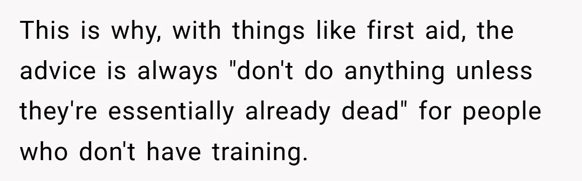 This is why, with things like first aid, the advice is always "don't do anything unless they're essentially already dead" for people who don't have training.