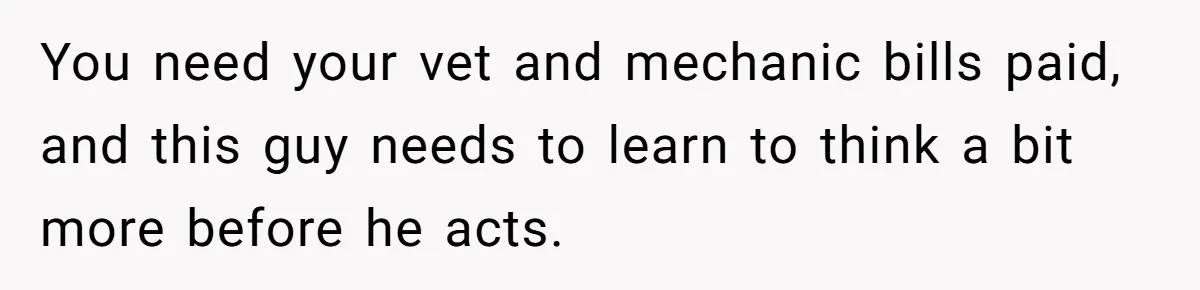 You need your vet and mechanic bills paid, and this guy needs to learn to think a bit more before he acts.