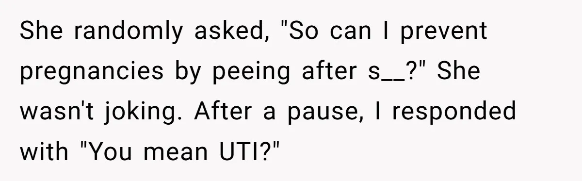 She randomly asked, "So can I prevent pregnancies by peeing after s__?" She wasn't joking. After a pause, I responded with "You mean UTI?"