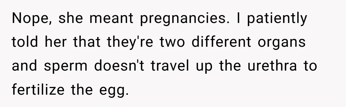 Nope, she meant pregnancies. I patiently told her that they're two different organs and sperm doesn't travel up the urethra to fertilize the egg.