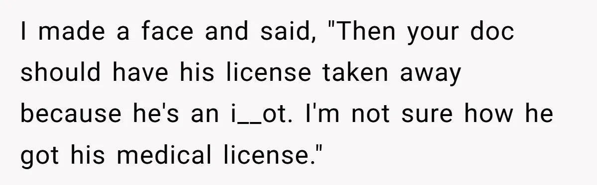 I made a face and said, "Then your doc should have his license taken away because he's an i__ot. I'm not sure how he got his medical license."