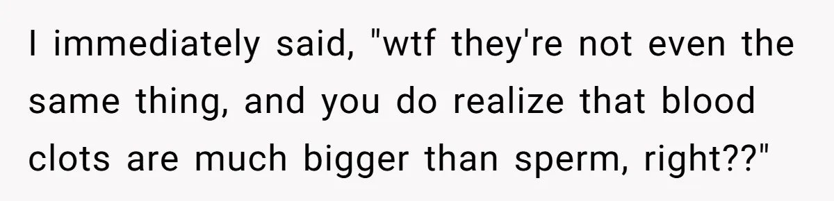 I immediately said, "wtf they're not even the same thing, and you do realize that blood clots are much bigger than sperm, right??"