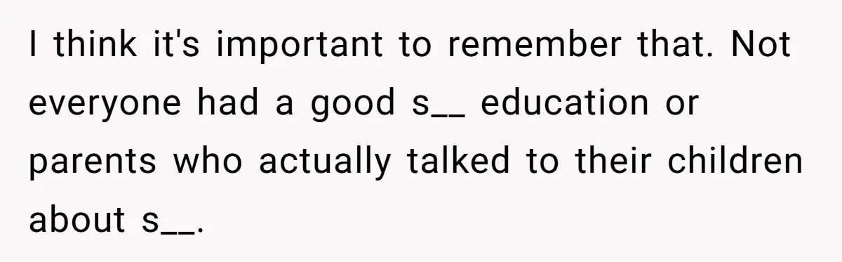 I think it's important to remember that. Not everyone had a good s__ education or parents who actually talked to their children about s__.