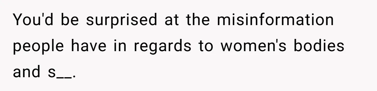 You'd be surprised at the misinformation people have in regards to women's bodies and s__.