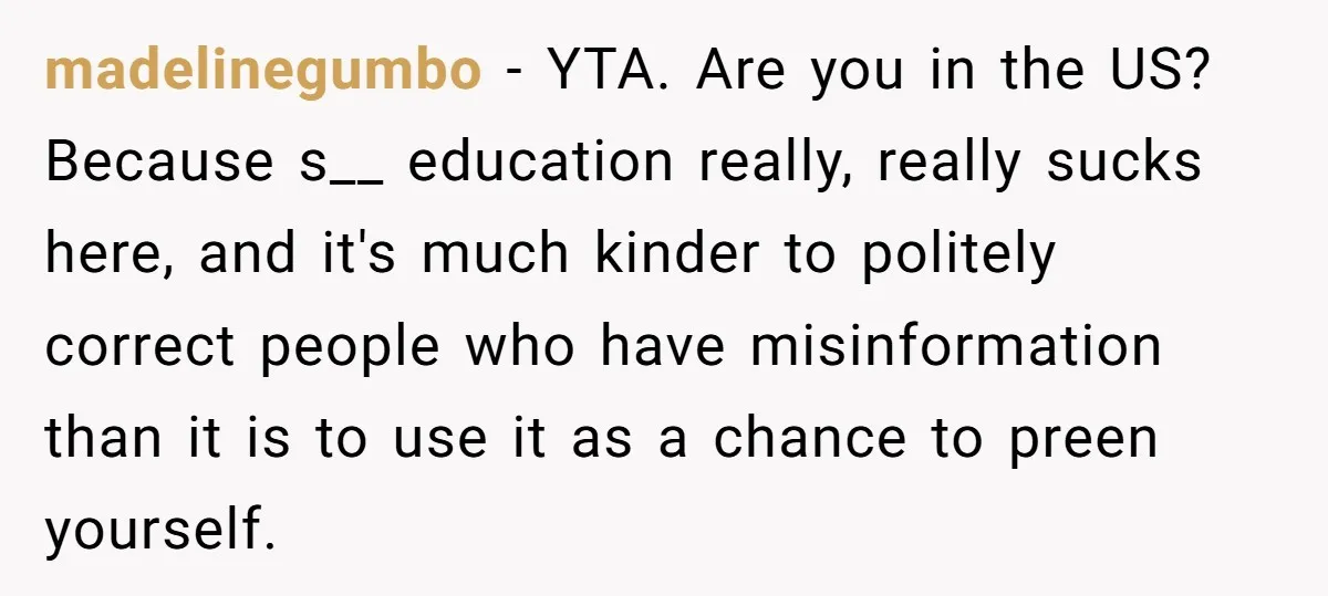 madelinegumbo − YTA. Are you in the US? Because s__ education really, really sucks here, and it's much kinder to politely correct people who have misinformation than it is to...