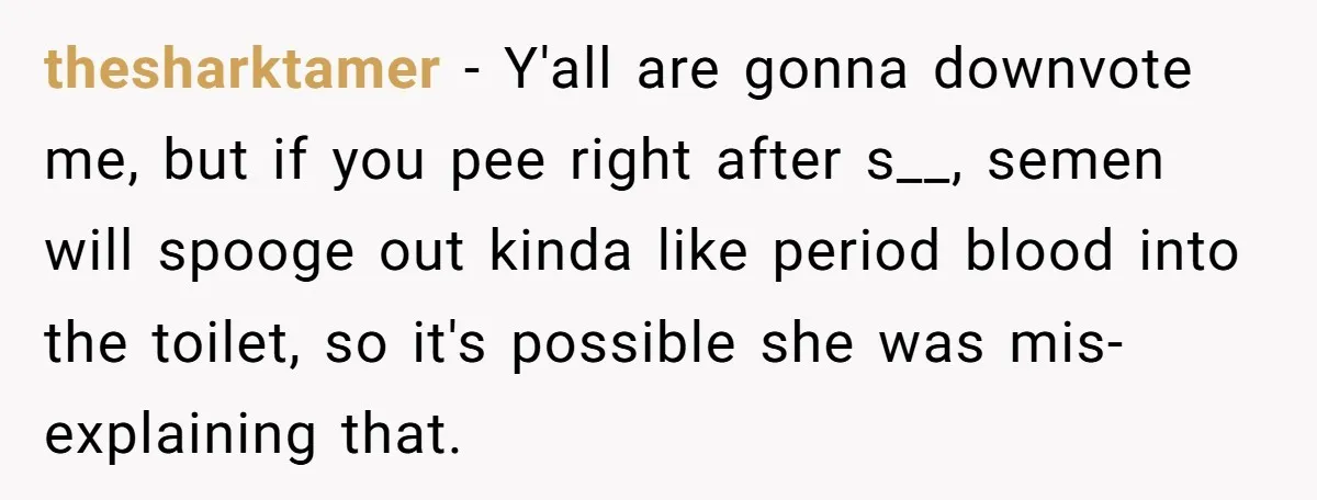 thesharktamer − Y'all are gonna downvote me, but if you pee right after s__, semen will spooge out kinda like period blood into the toilet, so it's possible she was...