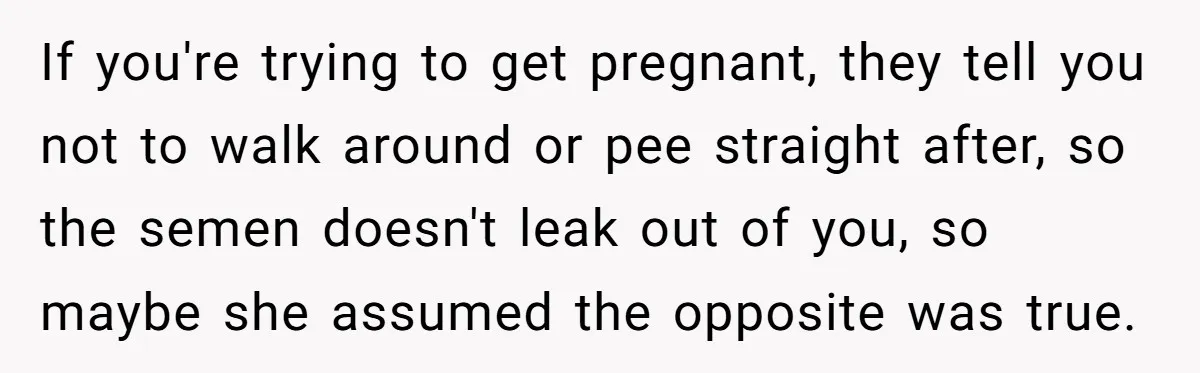 If you're trying to get pregnant, they tell you not to walk around or pee straight after, so the semen doesn't leak out of you, so maybe she assumed the...