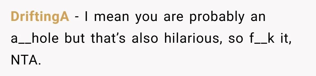 DriftingA − I mean you are probably an a__hole but that’s also hilarious, so f__k it, NTA.