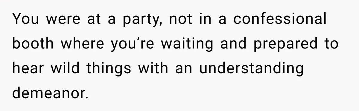 You were at a party, not in a confessional booth where you’re waiting and prepared to hear wild things with an understanding demeanor.