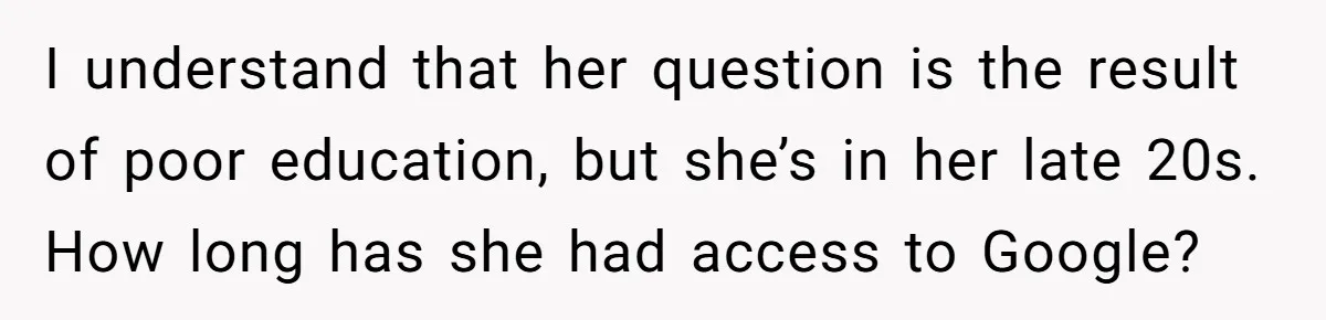 I understand that her question is the result of poor education, but she’s in her late 20s. How long has she had access to Google?
