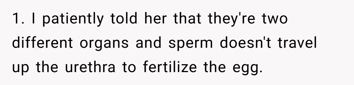 1. I patiently told her that they're two different organs and sperm doesn't travel up the urethra to fertilize the egg.