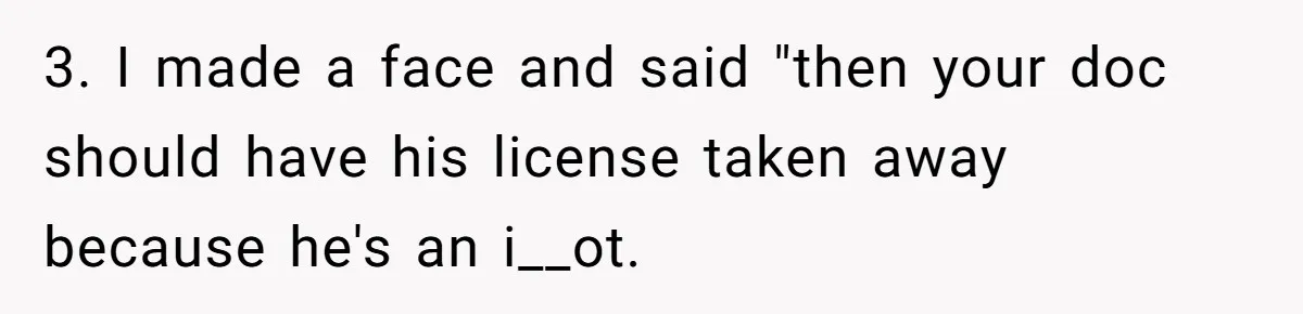 3. I made a face and said "then your doc should have his license taken away because he's an i__ot.