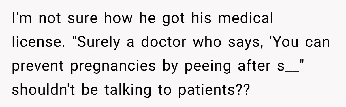 I'm not sure how he got his medical license. "Surely a doctor who says, 'You can prevent pregnancies by peeing after s__" shouldn't be talking to patients??