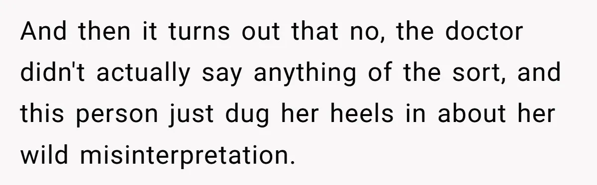 And then it turns out that no, the doctor didn't actually say anything of the sort, and this person just dug her heels in about her wild misinterpretation.