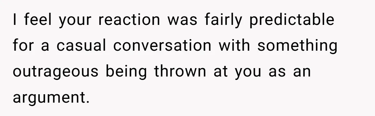 I feel your reaction was fairly predictable for a casual conversation with something outrageous being thrown at you as an argument.