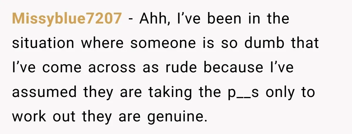 Missyblue7207 − Ahh, I’ve been in the situation where someone is so dumb that I’ve come across as rude because I’ve assumed they are taking the p__s only to work...