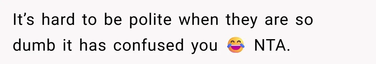 It’s hard to be polite when they are so dumb it has confused you 😂 NTA.