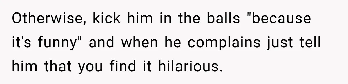 Husband Won’t Stop Pantsing Wife, She Turns To Internet… Then Files For Divorce Otherwise, kick him in the balls "because it's funny" and when he complains just tell him that you find it hilarious.