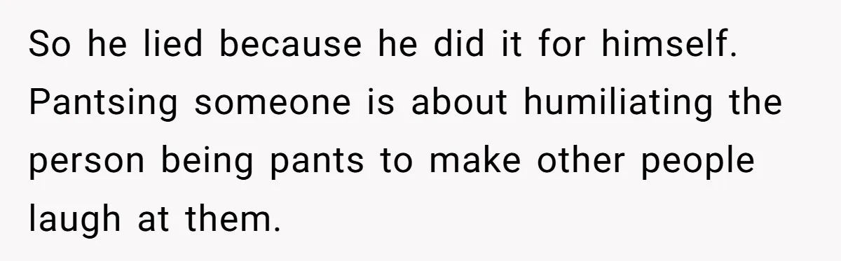 Husband Won’t Stop Pantsing Wife, She Turns To Internet… Then Files For Divorce So he lied because he did it for himself. Pantsing someone is about humiliating the person being pants to make other people laugh at them.