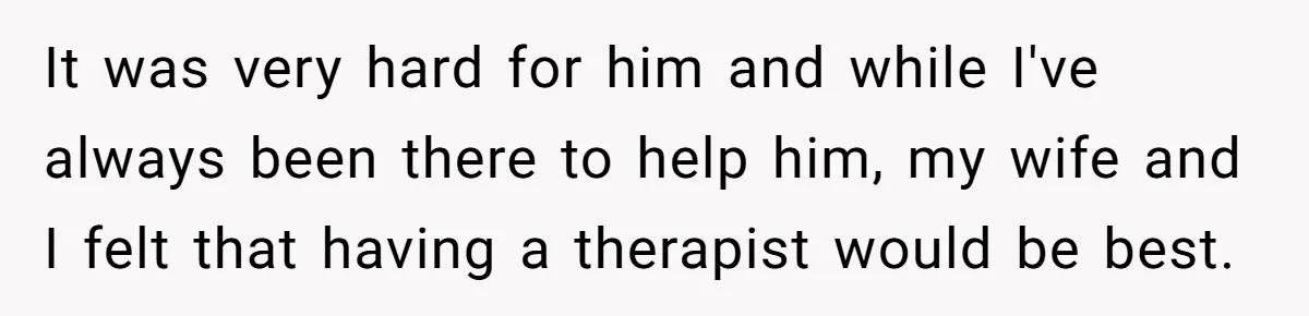 It was very hard for him and while I've always been there to help him, my wife and I felt that having a therapist would be best.