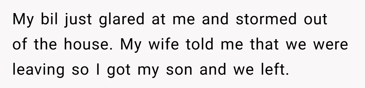 My bil just glared at me and stormed out of the house. My wife told me that we were leaving so I got my son and we left.