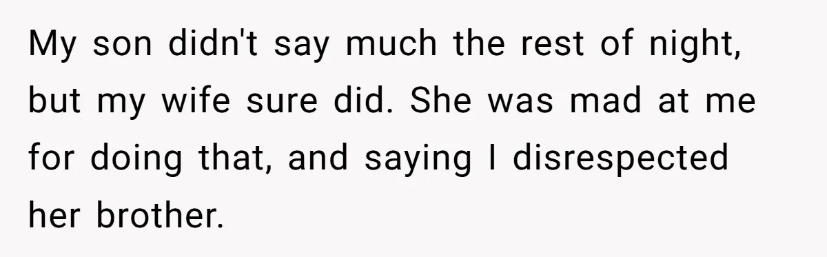 My son didn't say much the rest of night, but my wife sure did. She was mad at me for doing that, and saying I disrespected her brother.