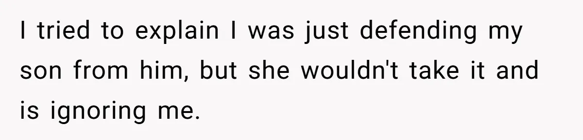 I tried to explain I was just defending my son from him, but she wouldn't take it and is ignoring me.