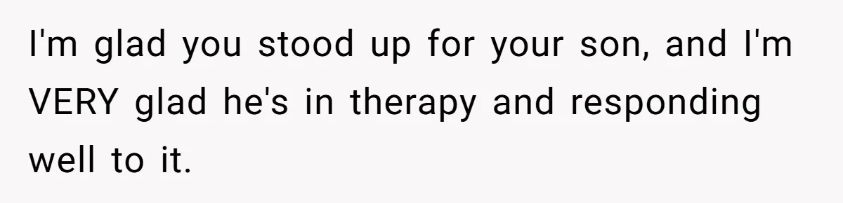I'm glad you stood up for your son, and I'm VERY glad he's in therapy and responding well to it.