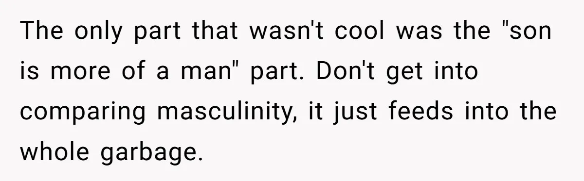 The only part that wasn't cool was the "son is more of a man" part. Don't get into comparing masculinity, it just feeds into the whole garbage.