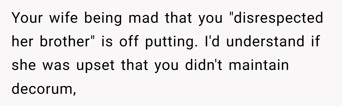 Your wife being mad that you "disrespected her brother" is off putting. I'd understand if she was upset that you didn't maintain decorum,