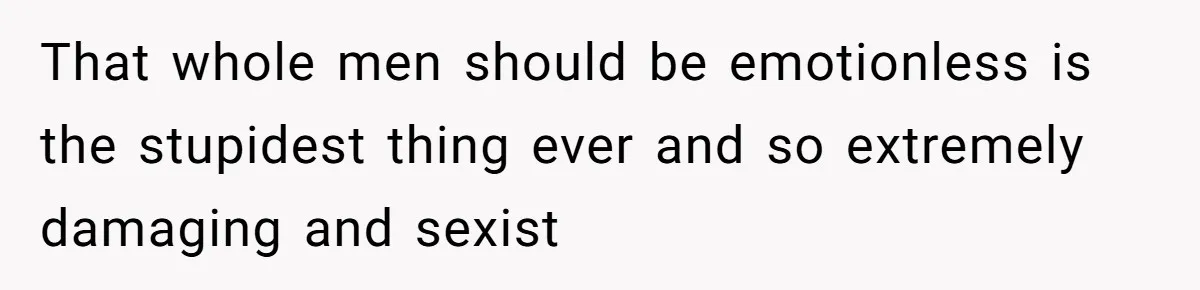 That whole men should be emotionless is the stupidest thing ever and so extremely damaging and sexist