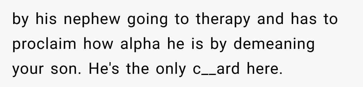 by his nephew going to therapy and has to proclaim how alpha he is by demeaning your son. He's the only c__ard here.