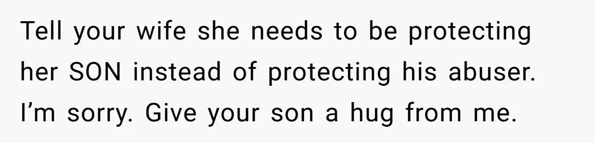 Tell your wife she needs to be protecting her SON instead of protecting his abuser. I’m sorry. Give your son a hug from me.