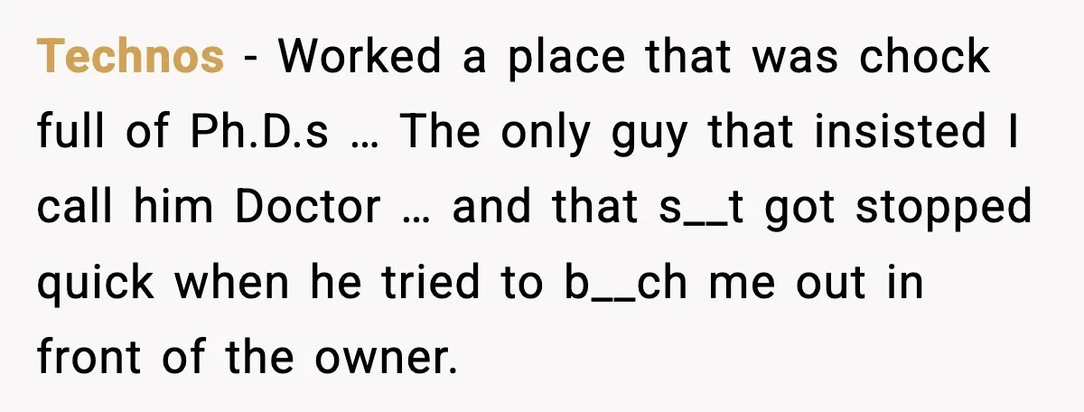 Technos - Worked a place that was chock full of Ph.D.s … The only guy that insisted I call him Doctor … and that s__t got stopped quick when he...