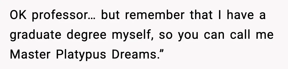 OK professor… but remember that I have a graduate degree myself, so you can call me Master Platypus Dreams.”