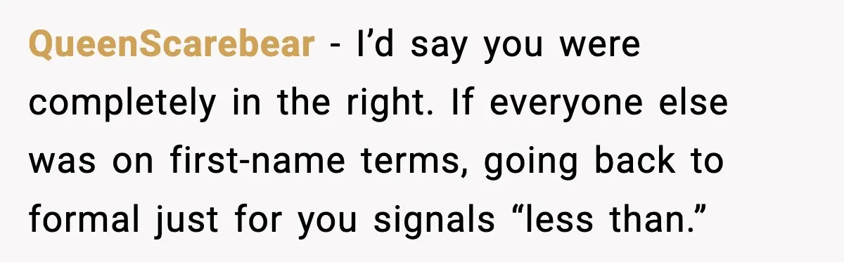 QueenScarebear - I’d say you were completely in the right. If everyone else was on first-name terms, going back to formal just for you signals “less than.”