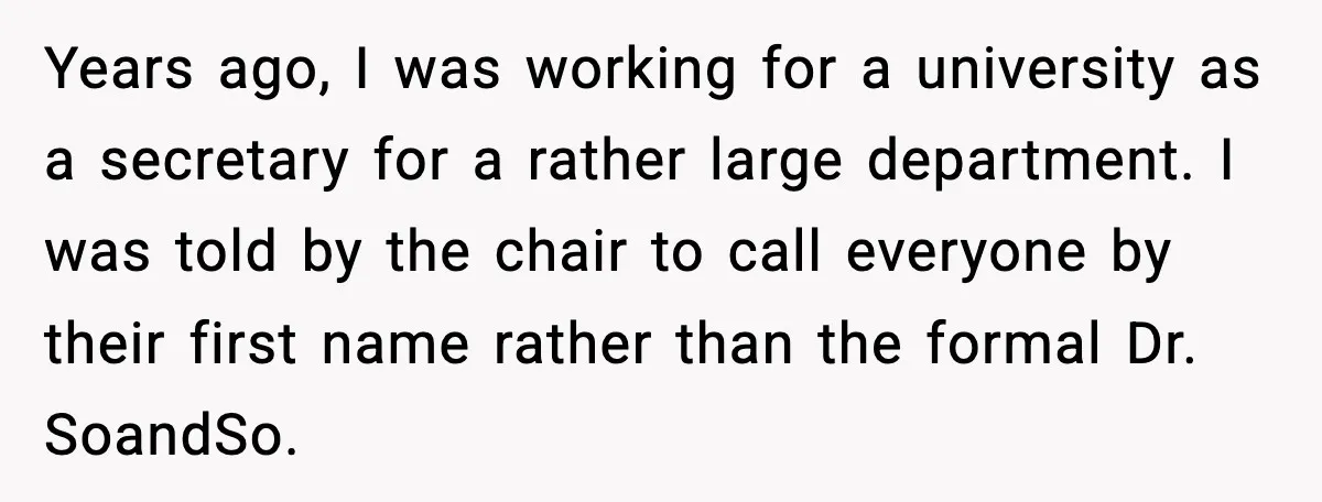 Years ago, I was working for a university as a secretary for a rather large department. I was told by the chair to call everyone by their first name rather...