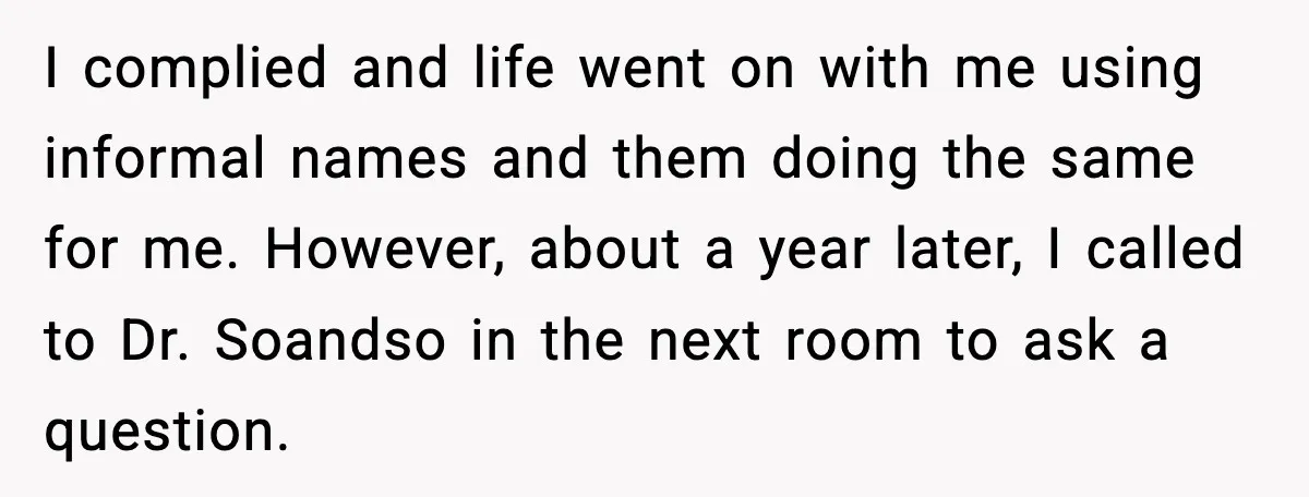 I complied and life went on with me using informal names and them doing the same for me. However, about a year later, I called to Dr. Soandso in the...