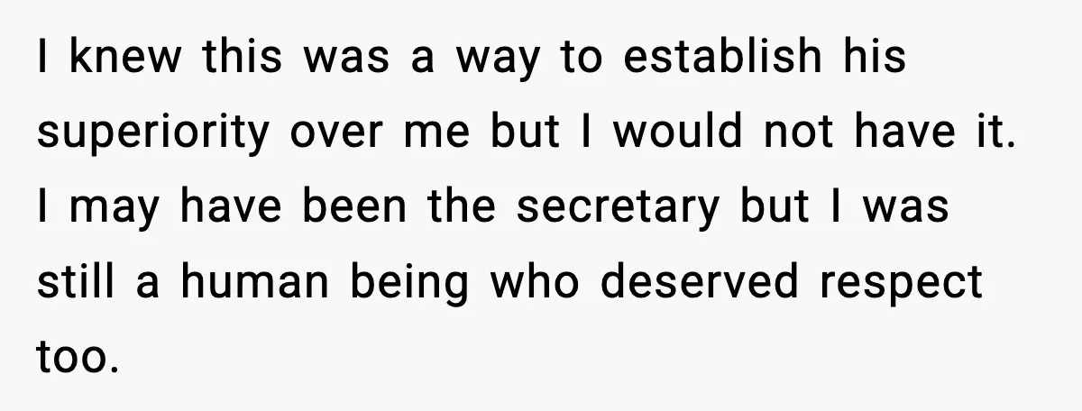 I knew this was a way to establish his superiority over me but I would not have it. I may have been the secretary but I was still a human...